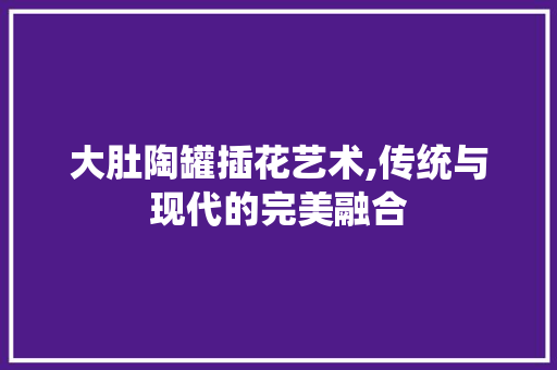 大肚陶罐插花艺术,传统与现代的完美融合