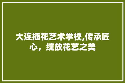 大连插花艺术学校,传承匠心，绽放花艺之美