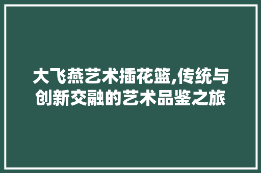 大飞燕艺术插花篮,传统与创新交融的艺术品鉴之旅