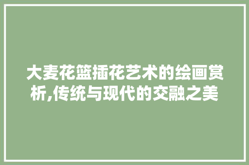 大麦花篮插花艺术的绘画赏析,传统与现代的交融之美 畜牧养殖