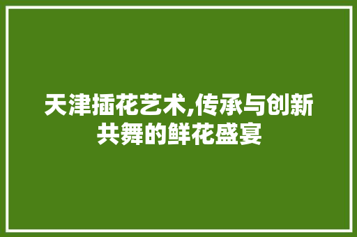 天津插花艺术,传承与创新共舞的鲜花盛宴