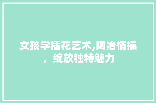 女孩学插花艺术,陶冶情操，绽放独特魅力