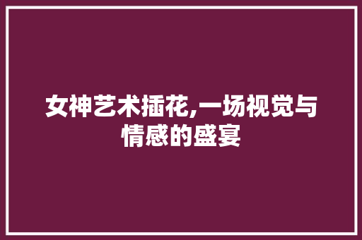 女神艺术插花,一场视觉与情感的盛宴