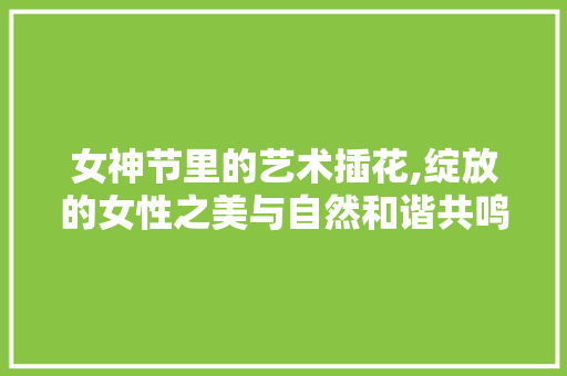 女神节里的艺术插花,绽放的女性之美与自然和谐共鸣