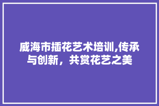 威海市插花艺术培训,传承与创新，共赏花艺之美