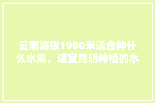 云南海拔1900米适合种什么水果，适宜昆明种植的水果有哪些。 家禽养殖