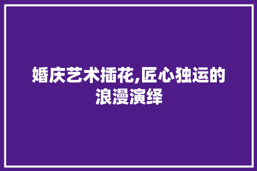 婚庆艺术插花,匠心独运的浪漫演绎