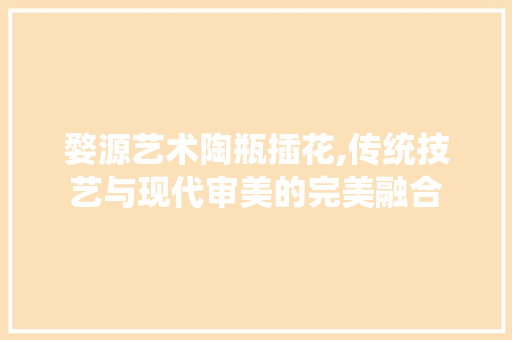 婺源艺术陶瓶插花,传统技艺与现代审美的完美融合