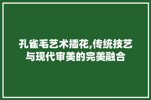 孔雀毛艺术插花,传统技艺与现代审美的完美融合