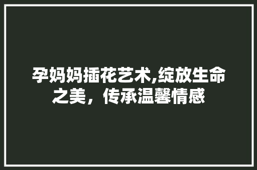 孕妈妈插花艺术,绽放生命之美，传承温馨情感