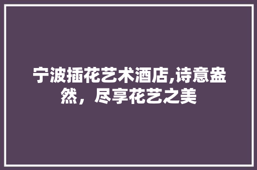 宁波插花艺术酒店,诗意盎然，尽享花艺之美