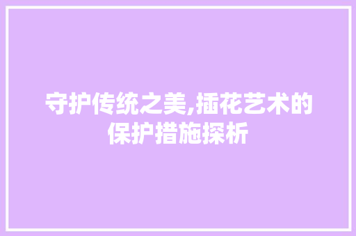 守护传统之美,插花艺术的保护措施探析