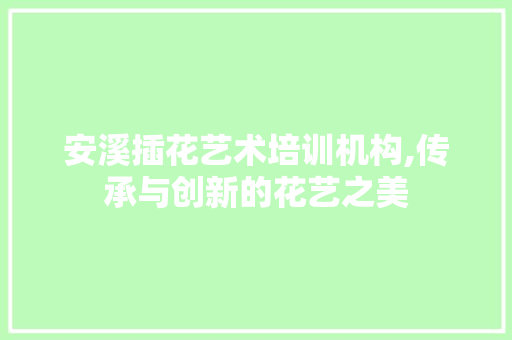 安溪插花艺术培训机构,传承与创新的花艺之美