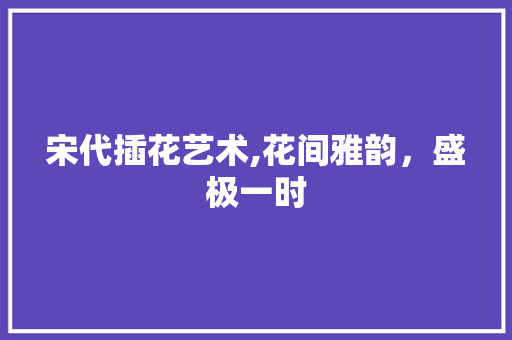 宋代插花艺术,花间雅韵，盛极一时