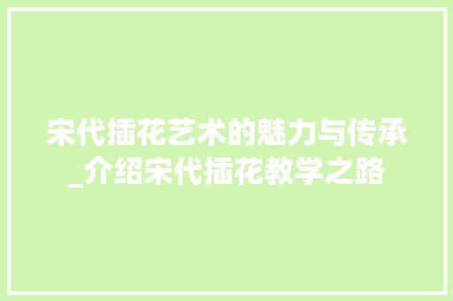 宋代插花艺术的魅力与传承_介绍宋代插花教学之路