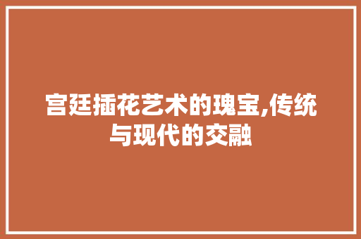 宫廷插花艺术的瑰宝,传统与现代的交融