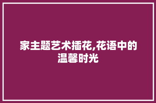 家主题艺术插花,花语中的温馨时光