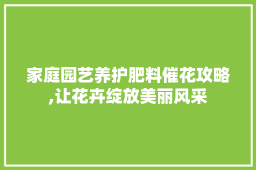 家庭园艺养护肥料催花攻略,让花卉绽放美丽风采