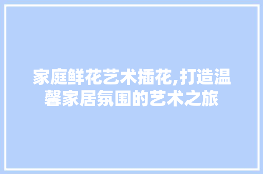 家庭鲜花艺术插花,打造温馨家居氛围的艺术之旅 土壤施肥