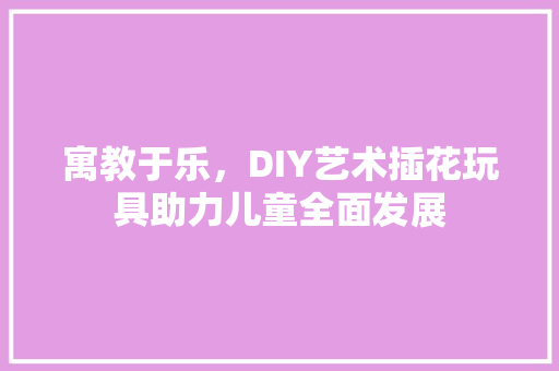 寓教于乐，DIY艺术插花玩具助力儿童全面发展