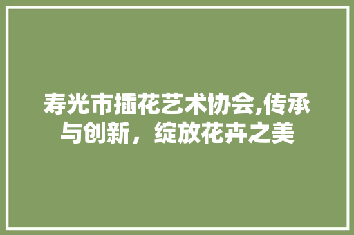 寿光市插花艺术协会,传承与创新，绽放花卉之美