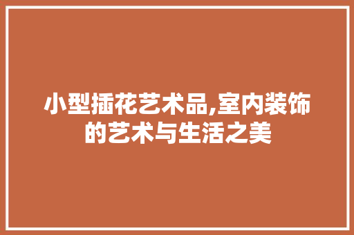 小型插花艺术品,室内装饰的艺术与生活之美