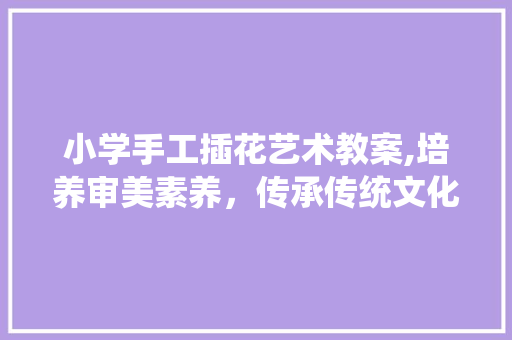 小学手工插花艺术教案,培养审美素养，传承传统文化