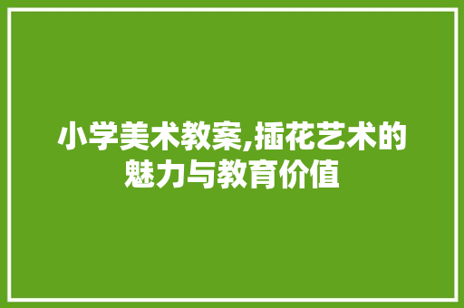 小学美术教案,插花艺术的魅力与教育价值