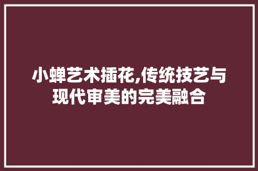 小蝉艺术插花,传统技艺与现代审美的完美融合