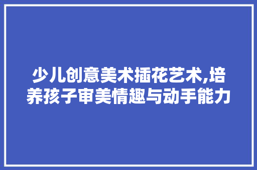 少儿创意美术插花艺术,培养孩子审美情趣与动手能力的奇妙之旅