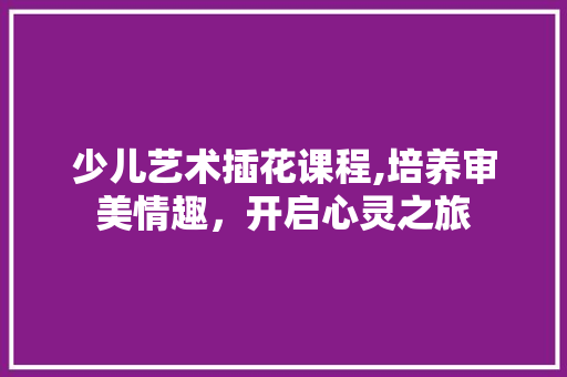 少儿艺术插花课程,培养审美情趣，开启心灵之旅