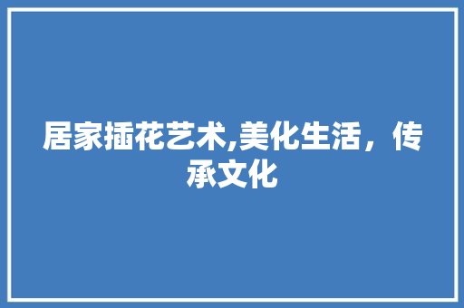 居家插花艺术,美化生活，传承文化