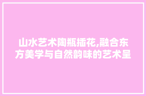 山水艺术陶瓶插花,融合东方美学与自然韵味的艺术呈现