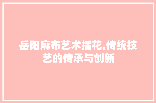 岳阳麻布艺术插花,传统技艺的传承与创新