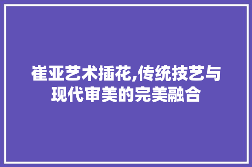 崔亚艺术插花,传统技艺与现代审美的完美融合