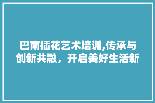 巴南插花艺术培训,传承与创新共融，开启美好生活新篇章