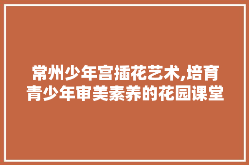 常州少年宫插花艺术,培育青少年审美素养的花园课堂