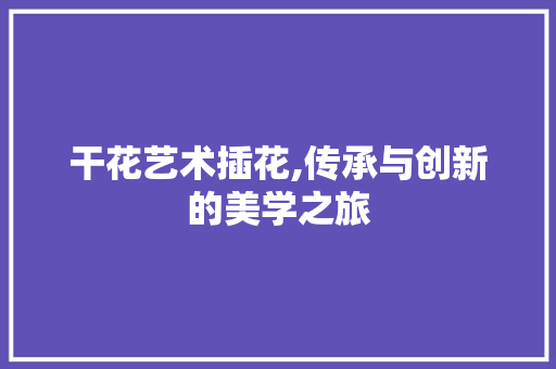 干花艺术插花,传承与创新的美学之旅