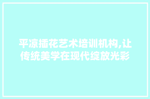 平凉插花艺术培训机构,让传统美学在现代绽放光彩