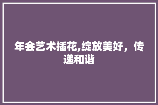 年会艺术插花,绽放美好，传递和谐