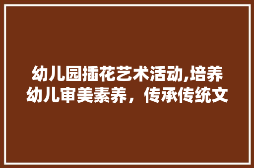 幼儿园插花艺术活动,培养幼儿审美素养，传承传统文化