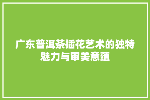 广东普洱茶插花艺术的独特魅力与审美意蕴