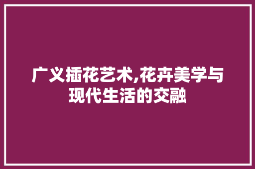 广义插花艺术,花卉美学与现代生活的交融