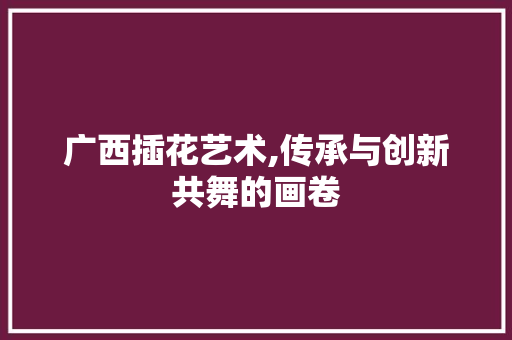 广西插花艺术,传承与创新共舞的画卷