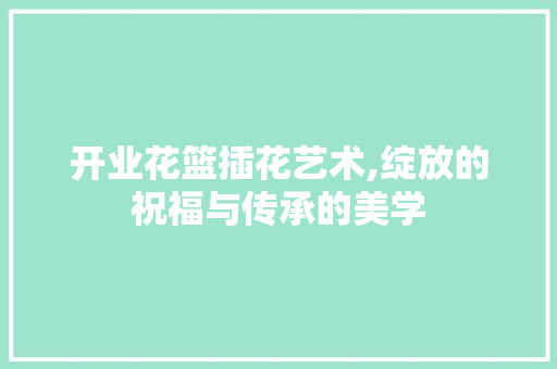 开业花篮插花艺术,绽放的祝福与传承的美学