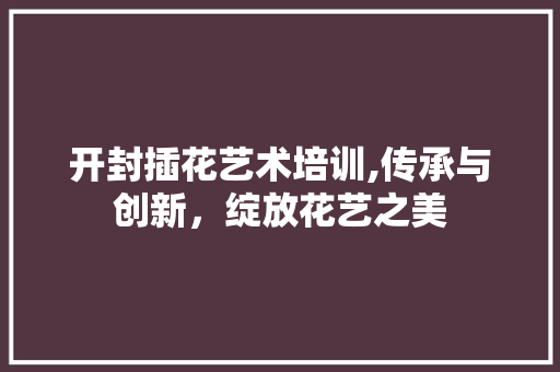 开封插花艺术培训,传承与创新，绽放花艺之美