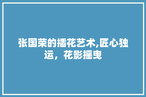 张国荣的插花艺术,匠心独运，花影摇曳