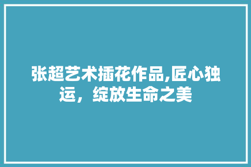 张超艺术插花作品,匠心独运，绽放生命之美