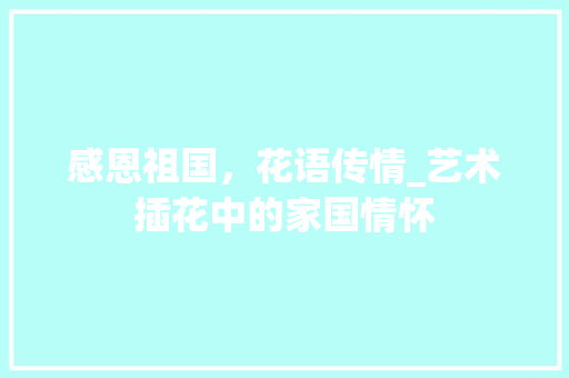 感恩祖国，花语传情_艺术插花中的家国情怀