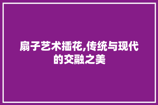 扇子艺术插花,传统与现代的交融之美 蔬菜种植